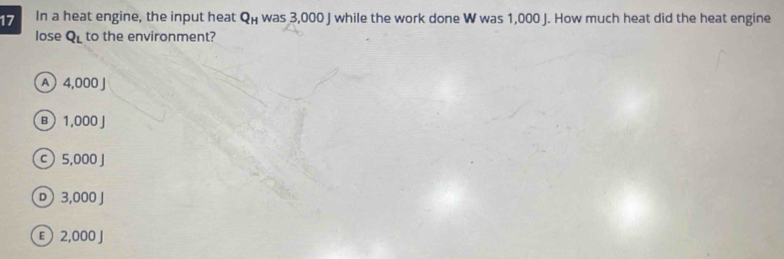 In a heat engine, the input heat Q_H was 3,000 J while the work done W was 1,000 J. How much heat did the heat engine
lose Q_L to the environment?
A 4,000 J
B  1,000 J
c 5,000 J
D 3,000 J
E 2,000 J