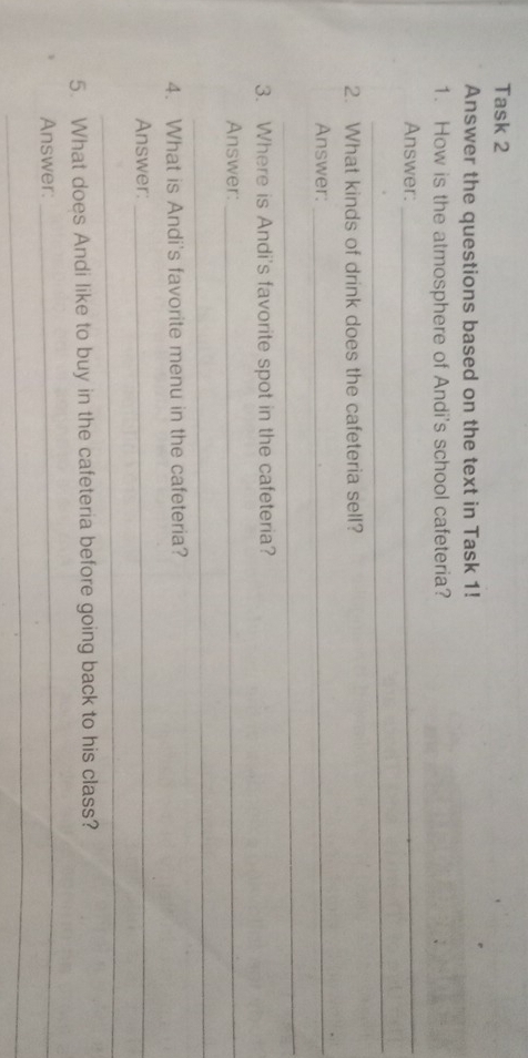 Task 2 
Answer the questions based on the text in Task 1! 
1. How is the atmosphere of Andi's school cafeteria? 
Answer:_ 
_ 
2. What kinds of drink does the cafeteria sell? 
Answer:_ 
_ 
3. Where is Andi's favorite spot in the cafeteria? 
Answer:_ 
_ 
4. What is Andi's favorite menu in the cafeteria? 
Answer:_ 
_ 
5. What does Andi like to buy in the cafeteria before going back to his class? 
Answer: 
_ 
_