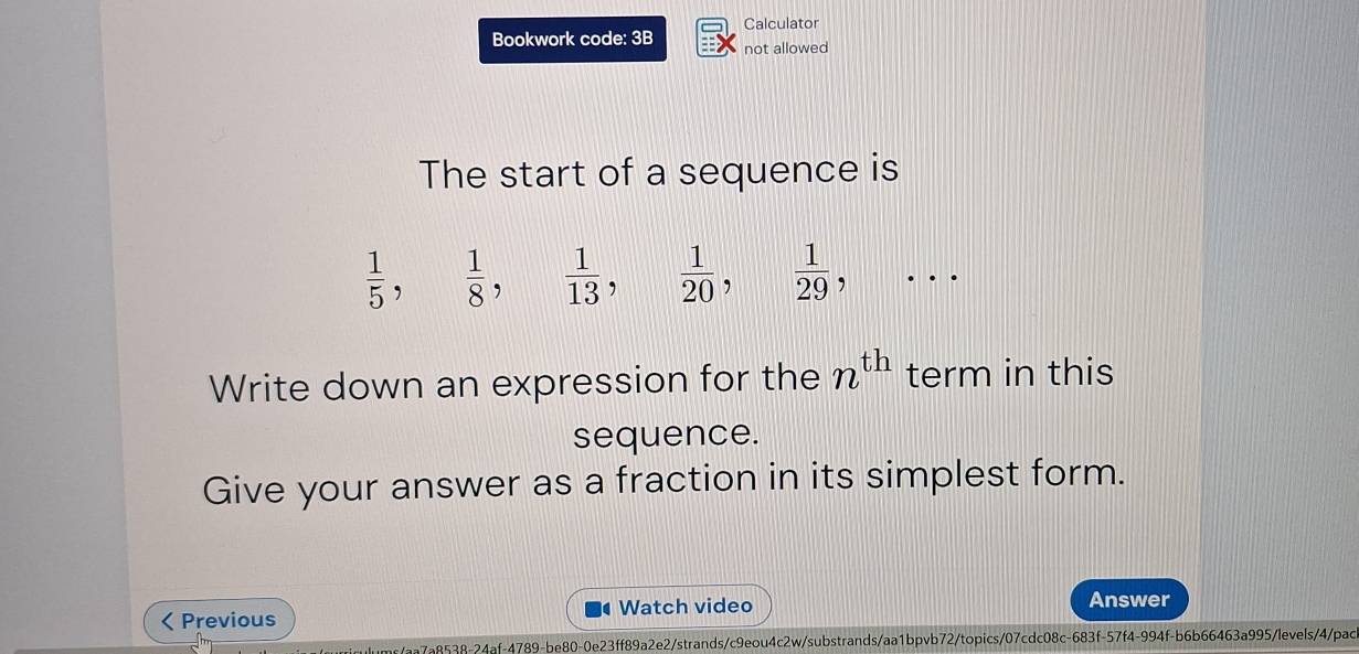 Calculator 
Bookwork code: 3B not allowed 
The start of a sequence is
 1/5 ,  1/8 ,  1/13 ,  1/20 ,  1/29 , .. 
Write down an expression for the n^(th) term in this 
sequence. 
Give your answer as a fraction in its simplest form.