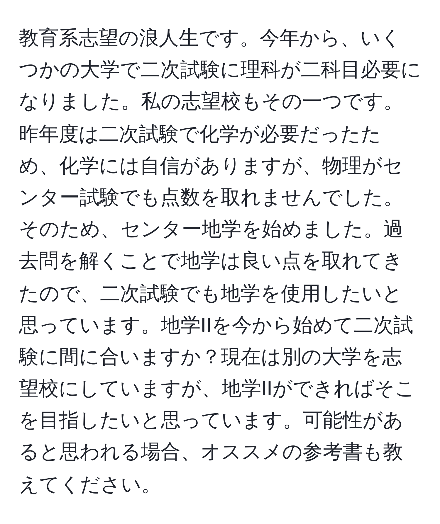 教育系志望の浪人生です。今年から、いくつかの大学で二次試験に理科が二科目必要になりました。私の志望校もその一つです。昨年度は二次試験で化学が必要だったため、化学には自信がありますが、物理がセンター試験でも点数を取れませんでした。そのため、センター地学を始めました。過去問を解くことで地学は良い点を取れてきたので、二次試験でも地学を使用したいと思っています。地学IIを今から始めて二次試験に間に合いますか？現在は別の大学を志望校にしていますが、地学IIができればそこを目指したいと思っています。可能性があると思われる場合、オススメの参考書も教えてください。