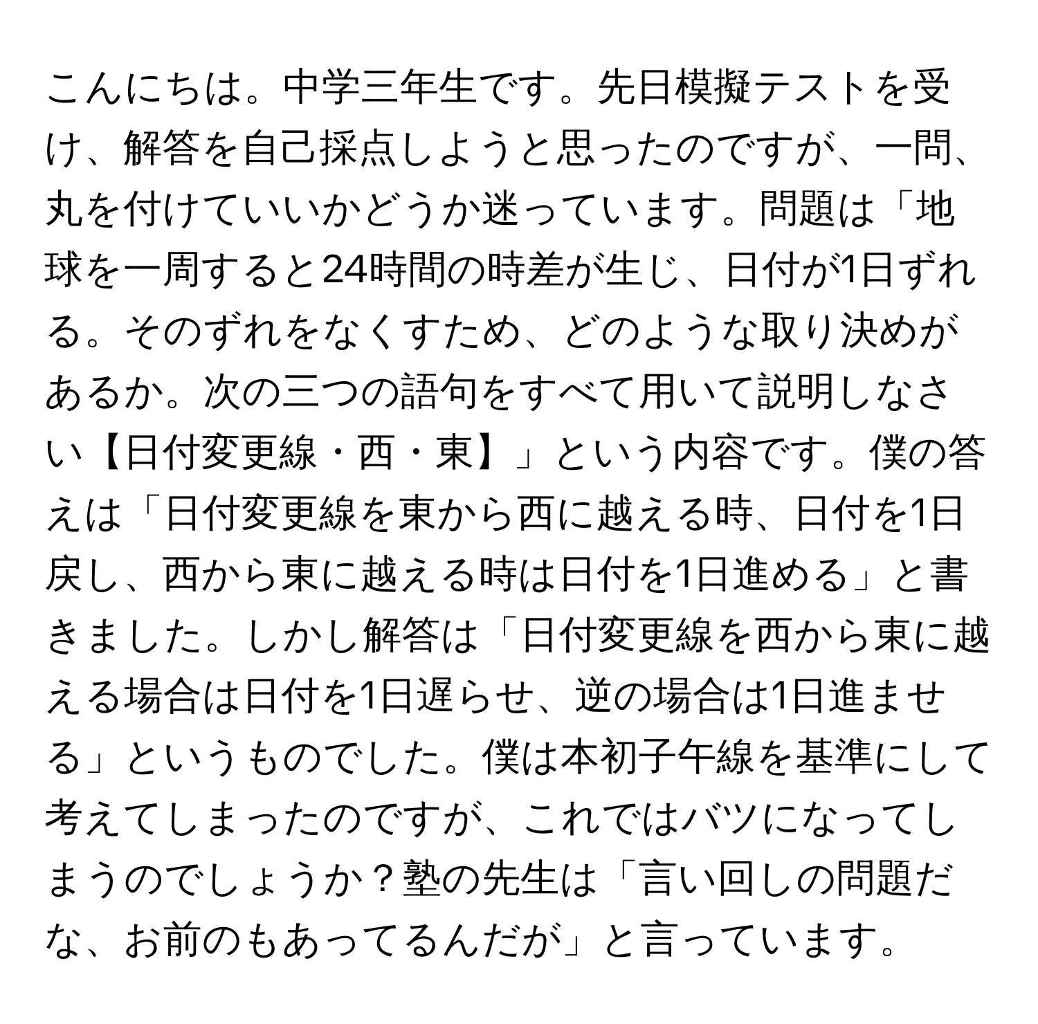 こんにちは。中学三年生です。先日模擬テストを受け、解答を自己採点しようと思ったのですが、一問、丸を付けていいかどうか迷っています。問題は「地球を一周すると24時間の時差が生じ、日付が1日ずれる。そのずれをなくすため、どのような取り決めがあるか。次の三つの語句をすべて用いて説明しなさい【日付変更線・西・東】」という内容です。僕の答えは「日付変更線を東から西に越える時、日付を1日戻し、西から東に越える時は日付を1日進める」と書きました。しかし解答は「日付変更線を西から東に越える場合は日付を1日遅らせ、逆の場合は1日進ませる」というものでした。僕は本初子午線を基準にして考えてしまったのですが、これではバツになってしまうのでしょうか？塾の先生は「言い回しの問題だな、お前のもあってるんだが」と言っています。