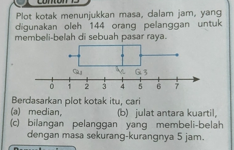 com 
Plot kotak menunjukkan masa, dalam jam, yang 
digunakan oleh 144 orang pelanggan untuk 
membeli-belah di sebuah pasar raya. 
Berdasarkan plot kotak itu, cari 
(a) median, (b) julat antara kuartil, 
(c) bilangan pelanggan yang membeli-belah 
dengan masa sekurang-kurangnya 5 jam.