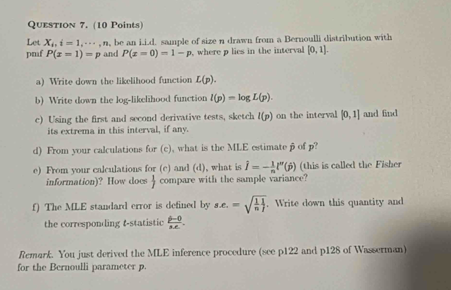 Let X_i, i=1, ·s , n , be an i.i.d. sample of size n drawn from a Bernoulli distribution with 
pmf P(x=1)=p and P(x=0)=1-p , where p lies in the interval [0,1]. 
a) Write down the likelihood function L(p). 
b) Write down the log-likelihood function l(p)=log L(p). 
c) Using the first and second derivative tests, sketch l(p) on the interval [0,1] and find 
its extrema in this interval, if any. 
d) From your calculations for (c), what is the MLE estimate p of p? 
e) From your calculations for (c) and (d), what is hat I=- 1/n l''(hat p) (this is called the Fisher 
information)? How does  1/f  compare with the sample variance? 
f) The MLE standard error is defined by s.e.=sqrt(frac 1)n 1/j . Write down this quantity and 
the corresponding t -statistic frac hat p-0s.e.
Remark. You just derived the MLE inference procedure (see p122 and p128 of Wasserman) 
for the Bernoulli parameter p.