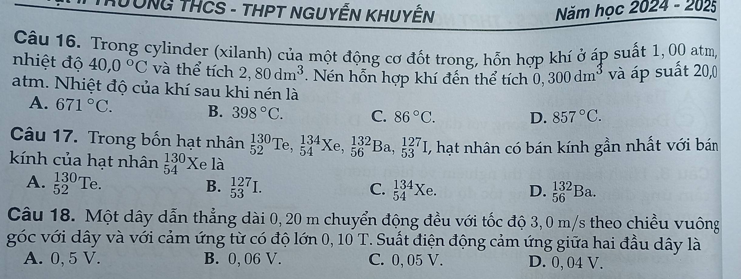 TUÔNG THCS - THPT NGUYẾN KHUYÊN Năm học 2024 - 2025
Câu 16. Trong cylinder (xilanh) của một động cơ đốt trong, hỗn hợp khí ở áp suất 1, 00 atm,
nhiệt độ 40,0°C và thể tích 2, 80dm^3. Nén hỗn hợp khí đến thể tích 0,300dm^3 và áp suất 20,0
atm. Nhiệt độ của khí sau khi nén là
A. 671°C. B. 398°C.
C. 86°C. D. 857°C. 
Câu 17. Trong bốn hạt nhân _(52)^(130)Te, _(54)^(134)Xe, _(56)^(132)Ba, _(53)^(127)I, , hạt nhân có bán kính gần nhất với bán
kính của hạt nhân _(54)^(130)X e là
A. _(52)^(130)Te.
B. _(53)^(127)I. C. _(54)^(134)Xe. D. _(56)^(132)Ba. 
Câu 18. Một dây dẫn thẳng dài 0, 20 m chuyển động đều với tốc độ 3,0 m/s theo chiều vuông
góc với dây và với cảm ứng từ có độ lớn 0, 10 T. Suất điện động cảm ứng giữa hai đầu dây là
A. 0, 5 V. B. 0, 06 V. C. 0, 05 V. D. 0, 04 V.