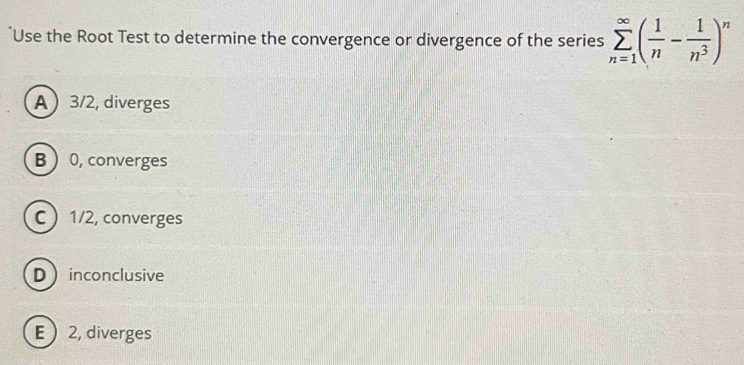 Use the Root Test to determine the convergence or divergence of the series sumlimits _(n=1)^(∈fty)( 1/n - 1/n^3 )^n
A 3/2, diverges
B  0, converges
C 1/2, converges
D inconclusive
E  2, diverges