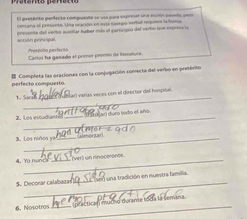 Preterito perfecto 
El pretérito perfecto compuesto se usa para expresar una acción pasada, pero 
cercana al presente. Una oración en este tiempo verbal requiere la forma 
presente del verbo auxiliar haber más el participio del verbo que expresa la 
acción principal. 
Pretérito perfecto 
Carlos ha ganado el primer premio de literatura. 
* Completa las oraciones con la conjugación correcta del verbo en pretérito 
perfecto compuesto. 
_ 
1. Saral_ (hablar) varias veces con el director del hospital. 
_ 
2. Los estudiantes _(trabajar) duro todo el año. 
3. Los niños ya _(almorzar). 
4. Yo nunca _(ver) un rinoceronte. 
_ 
5. Decorar calabaza_ (ser) una tradición en nuestra familia. 
_ 
6. Nosotros_ (practicar) mucho durante toda la semana.