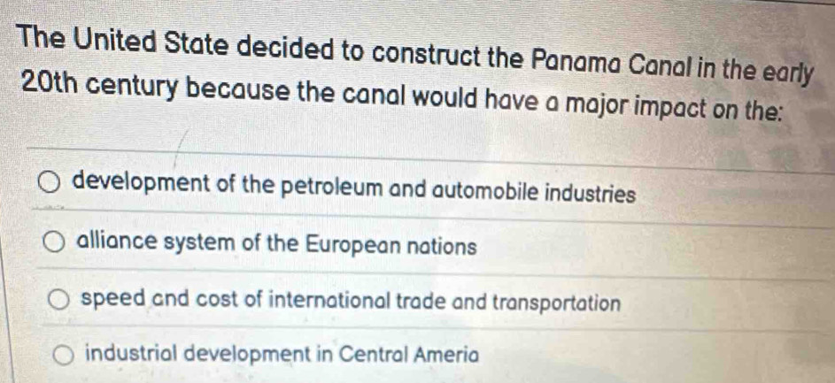 The United State decided to construct the Panama Canal in the early
20th century because the canal would have a major impact on the:
development of the petroleum and automobile industries
alliance system of the European nations
speed and cost of international trade and transportation
industrial development in Central Ameria