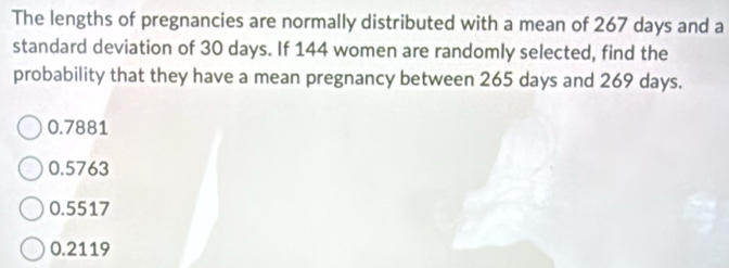 The lengths of pregnancies are normally distributed with a mean of 267 days and a
standard deviation of 30 days. If 144 women are randomly selected, find the
probability that they have a mean pregnancy between 265 days and 269 days.
0.7881
0.5763
0.5517
0.2119