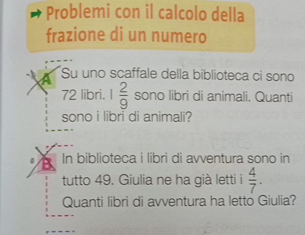 Problemi con il calcolo della 
frazione di un numero 
a Su uno scaffale della biblioteca ci sono
72 libri. 1 2/9  sono libri di animali. Quanti 
sono i libri di animali? 
In biblioteca i libri di avventura sono in 
tutto 49. Giulia ne ha già letti i  4/7 . 
Quanti libri di avventura ha letto Giulia?