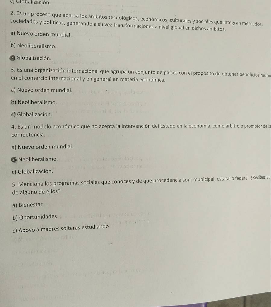 c) Globalización.
2. Es un proceso que abarca los ámbitos tecnológicos, económicos, culturales y sociales que integran mercados,
sociedades y políticas, generando a su vez transformaciones a nivel global en dichos ámbitos.
a) Nuevo orden mundial.
b) Neoliberalismo.
Globalización.
3. Es una organización internacional que agrupa un conjunto de países con el propósito de obtener beneficios mutu
en el comercio internacional y en general en materia económica.
a) Nuevo orden mundial.
b) Neoliberalismo.
c) Globalización.
4. Es un modelo económico que no acepta la intervención del Estado en la economía, como árbitro o promotor de la
competencia.
a) Nuevo orden mundial.
Neoliberalismo.
c) Globalización.
5. Menciona los programas sociales que conoces y de que procedencia son: municipal, estatal o federal. ¿Recibes ap
de alguno de ellos?
a) Bienestar
b) Oportunidades
c) Apoyo a madres solteras estudiando