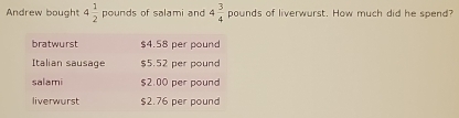 Andrew bought 4 1/2 pounds of salami and 4 3/4  pounds of liverwurst. How much did he spend? 
bratwurst $4.58 per pound
Italian sausage $5.52 per pound
salami $2.00 per pound
liverwurst $2.76 per pound