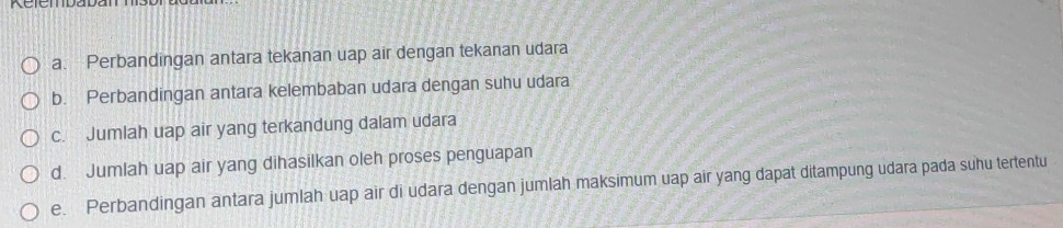 Rcicmdadan 
a. Perbandingan antara tekanan uap air dengan tekanan udara 
b. Perbandingan antara kelembaban udara dengan suhu udara 
c. Jumlah uap air yang terkandung dalam udara 
d. Jumlah uap air yang dihasilkan oleh proses penguapan 
e. Perbandingan antara jumlah uap air di udara dengan jumlah maksimum uap air yang dapat ditampung udara pada suhu tertentu