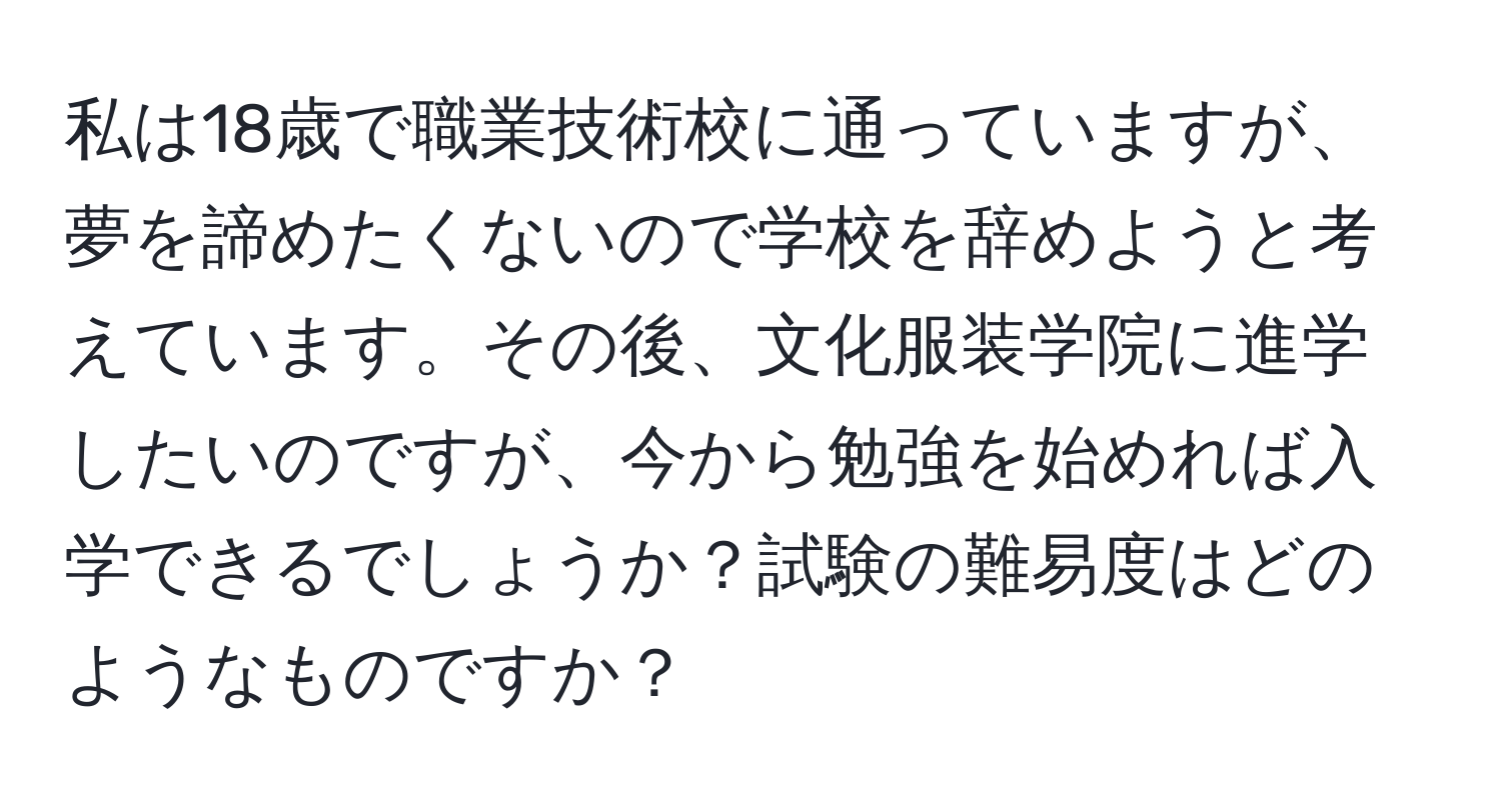 私は18歳で職業技術校に通っていますが、夢を諦めたくないので学校を辞めようと考えています。その後、文化服装学院に進学したいのですが、今から勉強を始めれば入学できるでしょうか？試験の難易度はどのようなものですか？