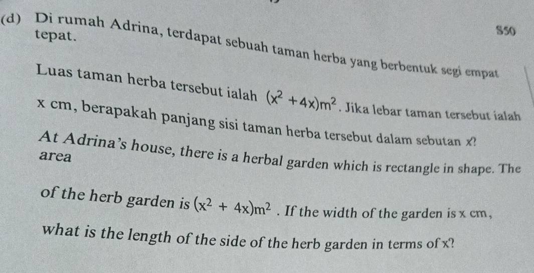 tepat. 
S50 
(d) Di rumah Adrina, terdapat sebuah taman herba yang berbentuk segi empat 
Luas taman herba tersebut ialah (x^2+4x)m^2. Jika lebar taman tersebut ialah
x cm, berapakah panjang sisi taman herba tersebut dalam sebutan x
At Adrina’s house, there is a herbal garden which is rectangle in shape. The 
area 
of the herb garden is (x^2+4x)m^2. If the width of the garden is x cm, 
what is the length of the side of the herb garden in terms of x?