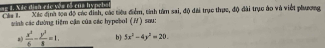 ang 1. Xác dịnh các yêu tổ của hypebo
Câu 1. Xác định tọa độ các đỉnh, các tiêu điểm, tính tâm sai, độ dài trục thực, độ dài trục ảo và viết phương
trinh các đường tiệm cận của các hypebol (H) sau:
a)  x^2/6 - y^2/8 =1. 
b) 5x^2-4y^2=20.