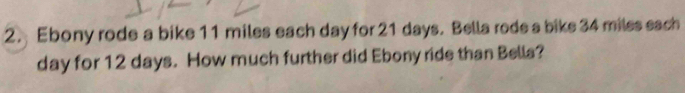 Ebony rode a bike 11 miles each day for 21 days. Bella rode a bike 34 miles each
day for 12 days. How much further did Ebony ride than Bella?