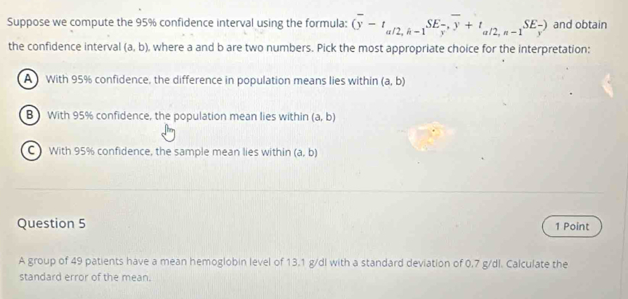 Suppose we compute the 95% confidence interval using the formula: (overline y-t_a/2,h-1SE_ (-)/y ,overline y+t_a/2,n-1SE_frac y) and obtain
the confidence interval (a,b) , where a and b are two numbers. Pick the most appropriate choice for the interpretation:
A With 95% confidence, the difference in population means lies within (a,b)
B With 95% confidence, the population mean lies within (a,b)
C)With 95% confidence, the sample mean lies within (a,b)
Question 5 1 Point
A group of 49 patients have a mean hemoglobin level of 13.1 g/dl with a standard deviation of 0.7 g/dl. Calculate the
standard error of the mean.