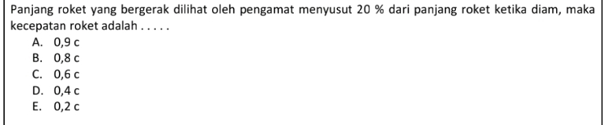 Panjang roket yang bergerak dilihat oleh pengamat menyusut 20 % dari panjang roket ketika diam, maka
kecepatan roket adalah . . . . .
A. 0,9 c
B. 0,8 c
C. 0,6 c
D. 0,4 c
E. 0,2 c