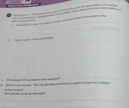LESSON ~ 
PRACTICE PROBLEMS 
The equation c=2.95 e shows how much it costs to buy gas at a gas station on a certain 
dew in the equation, c represents the cost in dollars, and a represents how many gallons of 
_ 
a. Write down at least four (gallons of gas, cost) pairs that fit this relationship, 
gas were purchased. 
_ 
_ 
b. Create a graph of the relationship. 
c. What does 2.95 represent in this situation? 
_ 
d. Jada's mom remarks, “You can get about a third of a gallon of gas for a dollar.” 
Is she correct?_ 
How did she come up with that? 
_ 
_