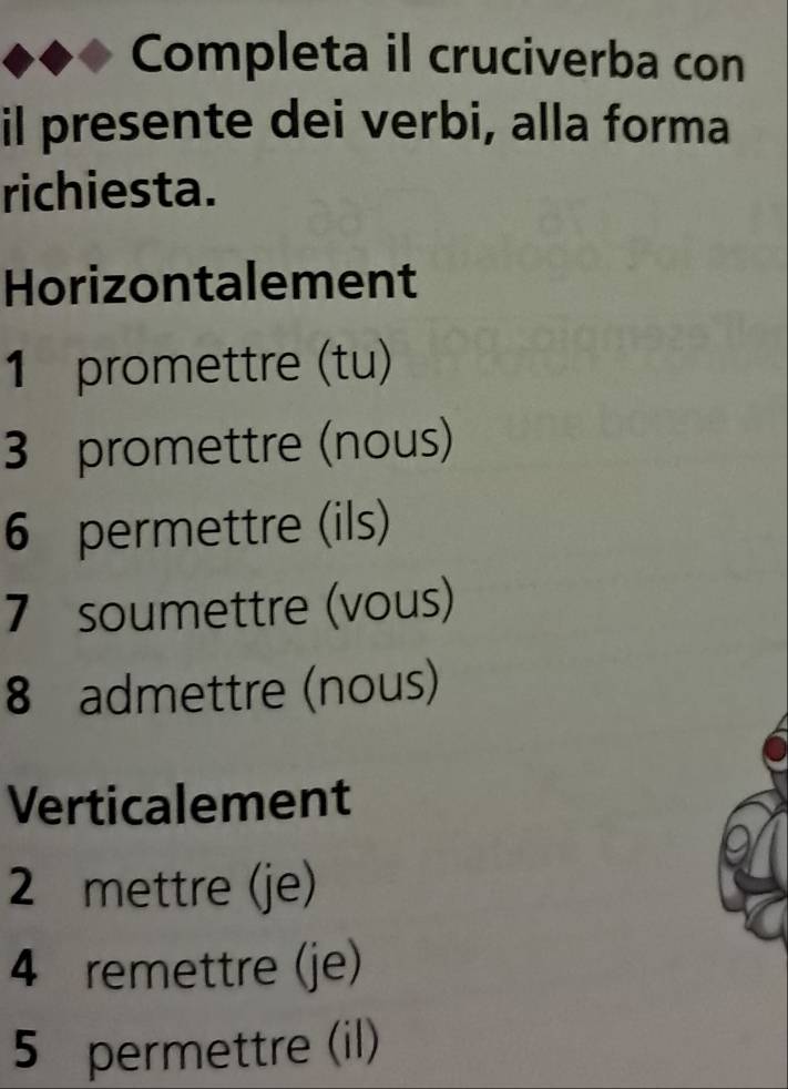 Completa il cruciverba con 
il presente dei verbi, alla forma 
richiesta. 
Horizontalement
1 promettre (tu)
3 promettre (nous)
6 permettre (ils) 
7 soumettre (vous)
8 admettre (nous) 
Verticalement
2 mettre (je)
4 remettre (je)
5 permettre (il)