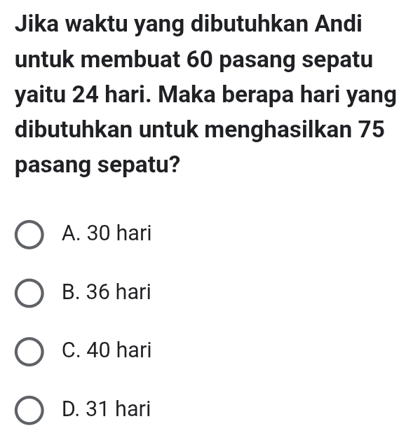 Jika waktu yang dibutuhkan Andi
untuk membuat 60 pasang sepatu
yaitu 24 hari. Maka berapa hari yang
dibutuhkan untuk menghasilkan 75
pasang sepatu?
A. 30 hari
B. 36 hari
C. 40 hari
D. 31 hari