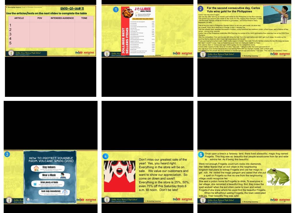 EN10-Q1-IA# 11 J  LLIBEE For the second consecutive day, Carlos
2
Yulo wins gold for the Philippines
Use the articles/texts on the next slides to complete the table Cartos Yulk has done it agan.
Hispwarths (14.040)
Yuis is the onry man in Philippines Olympic history to win one gold medal, let atone two
::
Cartos 'Yuto of the Philippites celebovies after fnishing hhe rstine at the men's soctinastion foor eserss frol at the 2004, Page
"I was just noping to parform well. I didn't really expect a medal," Yuiosaid. "I rewlly het like a bonus for me. It's cnary because
last right I couldn't steep. I was so hyped because I had won that gold medal (on floor)
The nop thust here worked because he's now leining thir with two Dlympic medals -both of them govt.
j Golden Acres Natioal Nigh Scheal Deped Matatag DeLED matAtaG DeSEd matatag
Galden Aeen Natöerel High Schaei
3 Once upon a timein a faraway land, there lived a beautiful, magic frog named
HOW TO PROTECT YOURSELF Don't miss our greatest sale of the Frogella. This frog was so beautiful that people would.come from far and wide
to admire her. As if being this beautiful.
FROM VOLCANIC SMOG (VOG) year! Yes, you heard right. Were not enough Frogella could turn rocks into diamonds.
Stay Indoors Everything in the store will be on Her father feared that an evil villain in the neighboring
sale. We value our customers and
Wear a Mask want to show our appreciation. So get rich. He visited the magic penguin and asked that she pu
a spell on Frogella so that no one from the neighboring
come on down and save!! village could recognize her.
Drink plenty of fluids Everything in the store is 25%, 50%, her village, she remained a beautiful frog. But, they knew the
even 75% off this Saturday from 6
Seek help immediately a.m. till noon. Don't be late! Frogella if she knew where he could find the beautiful Frogella
When he leftwithout seeing Frogella, the town celebrated
D sta lano DOGED MATATAG Golden Acséa Né DeBED MATATAG with joy. Their beautiful frog was safe
DeßED MatAtAg