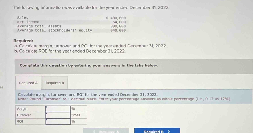 The following information was available for the year ended December 31, 2022: 
Sales $ 400,000
Net income 64,000
Average total assets 800, 000
Average total stockholders' equity 640,000
Required: 
a. Calculate margin, turnover, and ROI for the year ended December 31, 2022. 
b. Calculate ROE for the year ended December 31, 2022. 
Complete this question by entering your answers in the tabs below. 
Required A Required B 
es 
Calculate margin, turnover, and ROI for the year ended December 31, 2022. 
Note: Round ''Turnover'' to 1 decimal place. Enter your percentage answers as whole percentage (i.e., 0.12 as 12%). 
Reauired B