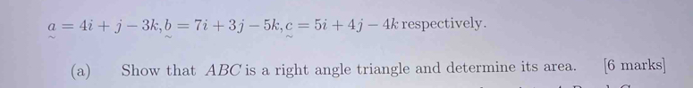 a=4i+j-3k, b=7i+3j-5k, c=5i+4j-4k respectively. 
(a) Show that ABC is a right angle triangle and determine its area. . [6 marks]