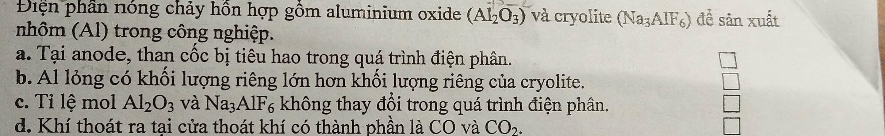 Điện phân nóng chảy hồn hợp gồm aluminium oxide (Al_2O_3) và cryolite (Na_3AIF_6) đề sản xuất
nhôm (Al) trong công nghiệp.
a. Tại anode, than cốc bị tiêu hao trong quá trình điện phân.
b. Al lỏng có khối lượng riêng lớn hơn khối lượng riêng của cryolite.
c. Tỉ lệ mol Al_2O_3 và Na_3AlF_6 không thay đổi trong quá trình điện phân.
d. Khí thoát ra tại cửa thoát khí có thành phần là CO và CO_2.