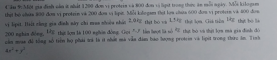 Cầu 9: Một gia đinh cản ít nhất 1200 đơn vị protein và 800 đơn vị lipit trong thức ăn mỗi ngày. Mỗi kilogam 
thịt bỏ chứa 800 đơn vị protein và 200 đơn vị lipit. Mỗi kilogam thịt lợn chứa 600 đơn vị protein và 400 đơn 
vị lipit. Biết rằng gia đình này chỉ mua nhiều nhất 2,0 thịt bỏ và JK_overline E thịt lợn. Giá tiền 1k_2 thịt bỏ là
200 nghìn đồng, 1kg thịt lợn là 100 nghìn đồng. Goi^(x,y) lần lượt là số kg thịt bò và thịt lợn mà gia đinh đó 
cần mua đê tổng số tiền họ phải trả là ít nhất mà vẫn đâm báo lượng protein và lipit trong thức ăn. Tính
4x^2+y^2