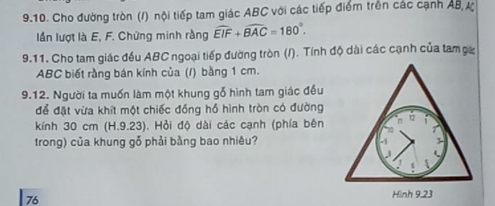 Cho đường tròn (/) nội tiếp tam giác ABC với các tiếp điểm trên các cạnh AB, ự 
lần lượt là E, F. Chứng minh rằng widehat EIF+widehat BAC=180°. 
9.11. Cho tam giác đều ABC ngoại tiếp đường tròn (/). Tính độ dài các cạnh của tam ga
ABC biết rằng bán kính của (/) bằng 1 cm. 
9.12. Người ta muốn làm một khung gỗ hình tam giác đều 
để đặt vừa khít một chiếc đồng hồ hình tròn có đường 
kính 30 cm (H.9.23). Hỏi độ dài các cạnh (phía bên 
trong) của khung gỗ phải bằng bao nhiêu? 
76