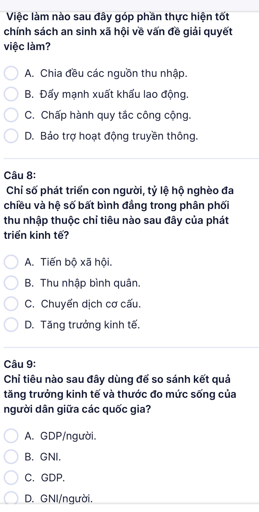 Việc làm nào sau đây góp phần thực hiện tốt
chính sách an sinh xã hội về vấn đề giải quyết
việc làm?
A. Chia đều các nguồn thu nhập.
B. Đẩy mạnh xuất khẩu lao động.
C. Chấp hành quy tắc công cộng.
D. Bảo trợ hoạt động truyền thông.
Câu 8:
Chỉ số phát triển con người, tỷ lệ hộ nghèo đa
chiều và hệ số bất bình đẳng trong phân phối
thu nhập thuộc chỉ tiêu nào sau đây của phát
triển kinh tế?
A. Tiến bộ xã hội.
B. Thu nhập bình quân.
C. Chuyển dịch cơ cấu.
D. Tăng trưởng kinh tế.
Câu 9:
Chỉ tiêu nào sau đây dùng để so sánh kết quả
tăng trưởng kinh tế và thước đo mức sống của
người dân giữa các quốc gia?
A. GDP/người.
B. GNI.
C. GDP.
D. GNI/người.