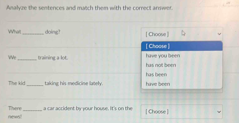 Analyze the sentences and match them with the correct answer.
What_ doing? [ Choose ]
[ Choose ]
We_ training a lot. have you been
has not been
has been
The kid _taking his medicine lately. have been
There _a car accident by your house. It's on the [ Choose ]
news!