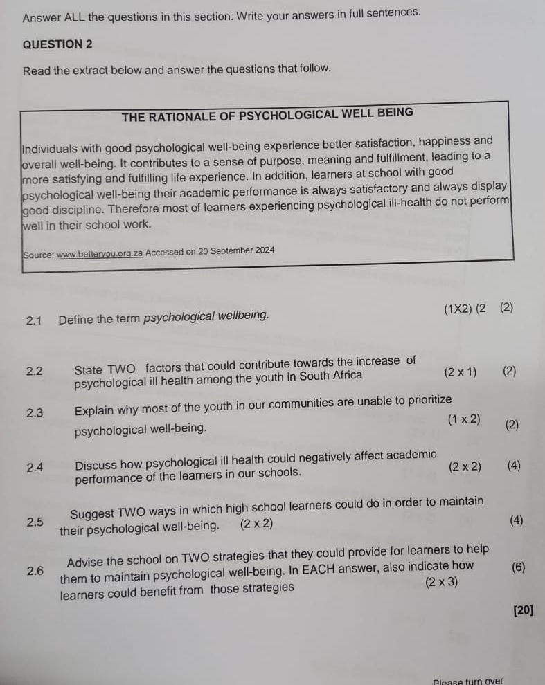 Answer ALL the questions in this section. Write your answers in full sentences. 
QUESTION 2 
Read the extract below and answer the questions that follow. 
THE RATIONALE OF PSYCHOLOGICAL WELL BEING 
Individuals with good psychological well-being experience better satisfaction, happiness and 
overall well-being. It contributes to a sense of purpose, meaning and fulfillment, leading to a 
more satisfying and fulfilling life experience. In addition, learners at school with good 
psychological well-being their academic performance is always satisfactory and always display 
good discipline. Therefore most of learners experiencing psychological ill-health do not perform 
well in their school work. 
Source: www.betteryou.org.za Accessed on 20 September 2024 
2.1 Define the term psychological wellbeing. (1X2) (2 (2) 
2.2 State TWO factors that could contribute towards the increase of (2) 
psychological ill health among the youth in South Africa
(2* 1)
2.3 Explain why most of the youth in our communities are unable to prioritize 
psychological well-being. (1* 2) (2) 
2.4 Discuss how psychological ill health could negatively affect academic (4) 
performance of the learners in our schools.
(2* 2)
Suggest TWO ways in which high school learners could do in order to maintain 
2.5 their psychological well-being. (2* 2)
(4) 
Advise the school on TWO strategies that they could provide for learners to help 
2.6 them to maintain psychological well-being. In EACH answer, also indicate how (6) 
learners could benefit from those strategies (2* 3)
[20] 
Please turn over