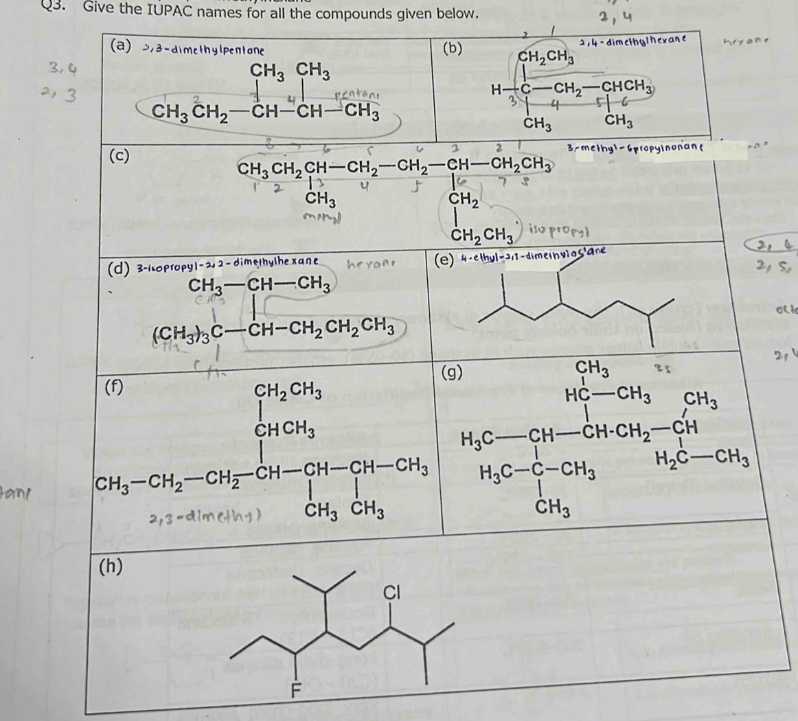 Give the IUPAC names for all the compounds given below.
2,4-dim
(a) 373 - dimethylpentane (b) CH_2CH_3
beginarrayr CH_3CH_3 CH_3CH_2-CH-CH-CH-endarray CH_3_3endarray
H C - CH_2· -CHCH_3
3 4 /
CH_3 CH_3
3 2
(c) propyinonan
CH_3CH_2CH-CH_2-CH_2-CH-CH_2CH_3
1^(CH_2)
m
CH_2CH_3
(d) 3-isopropy| - 21 2 - dimethylhe xane
CH_3-CH-CH_3
|| □ 
∴ △ ADE)
(CH_3)_3C-CH-CH_2CH_2CH_3
(f)
beginarrayr CH_2CH_3 |endarray □ 
[H_3-CH_2-CH_2-CH_2-CH-CH-CH_3
· 3=aln
(h)