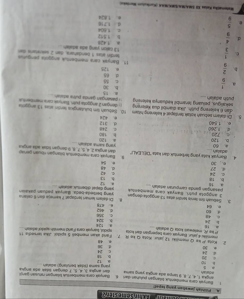 Akhir Semester 2
A. Pilihlah jawaban yang tepat!
1. Banyak cara membentuk bilangan puluhan dari 6. Banyak cara membentuk bilangan ratusan ganjil
angka 1, 4, 7, 8, 9 tanpa ada angka yang sama dari angka 3, 4, 5, 7 dengan tidak ada angka
adalah ....
a. 5 yang sama (tidak berulang) adalah ....
b. 10 a. 12
c. 20 b. 18
d. 24
c. 24
e. 30 d. 36
e. 48
2. Kota P ke Q memiliki 12 jalur. Kota Q ke R 7. Farid akan membeli 5 spidol. Jika tersedia 11
memiliki 4 jalur. Banyak cara bepergian dari kota
P ke R, melewati kota Q adalah .... spidol, banyak cara Farid memilih spidol adalah ....
a. 16 a. 124
b. 24 b. 324
c. 48 c. 356
d. 462
d. 60 e. 478
e. 64
8. Di dalam lemari terdapat 7 kemeja dan 6 celana
3. Sebuah tim tenis terdiri atas 13 anggota dengan yang berbeda-beda. Banyak paduan pakaian
3 anggota putri. Banyak cara membentuk yang dapat dibentuk adalah ....
pasangan ganda campuran adalah ....
a. 16 a. 12
b. 18 b. 13
c. 24 C. 42
d. 27 d. 48
e.  30 e. 54
9. Banyak cara membentuk bilangan ribuan genap
4. Banyak kata yang terbentuk dari kata “DELEALI” dari angka 2, 4, 5, 7, 8, 9 dengan tidak ada angka
adalah ....
a. 60
yang sama adalah ....
b. 120 a. 120
c. 720 b. 180
d. 1.260 c. 248
e. 1.540 d. 312
e. 424
5. Di dalam sebuah kotak terdapat 4 kelereng hitam 10. Sebuah tim bulutangkis terdin atas 13 anggota
dan 6 kelereng putih. Jika diambil dua kelereng  dengan 2 anggota putri. Banyak cara membentuk
sekaligus, peluang terambil keduanya kelereng   pasangan ganda p utra aala _
putih adalah ....
a. 15
b. 30
a.  1/9  c. 55
d. 65
e. 125
b.  2/9  11. Banyak cara membentuk anggota pergutus
C.  1/3  terdiri atas 1 bendahara, dan 2 sekretaris dari
13 calon yang ada adalah_
d.  4/9 
a. 1.428
b. 1.512
c. 1.604
e.  5/9 
d. 1.716
e. 1.824
Matematika Kelas XII SMA/MA/SMK/MAK (Kurikulum Merdeka)