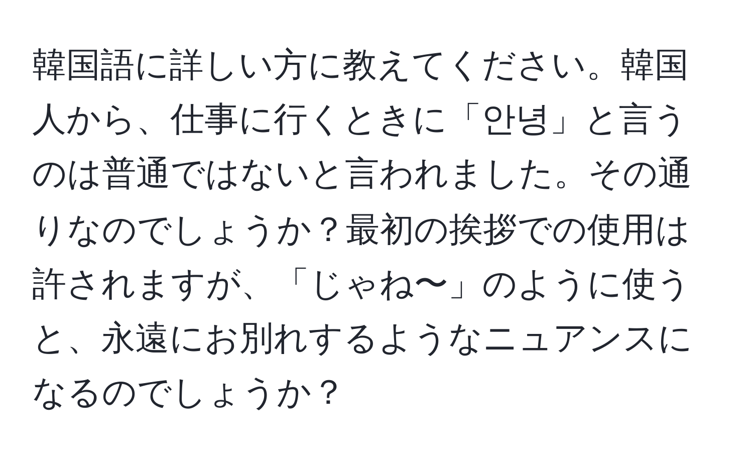 韓国語に詳しい方に教えてください。韓国人から、仕事に行くときに「안녕」と言うのは普通ではないと言われました。その通りなのでしょうか？最初の挨拶での使用は許されますが、「じゃね〜」のように使うと、永遠にお別れするようなニュアンスになるのでしょうか？