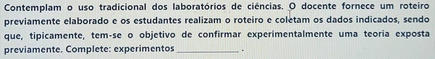 Contemplam o uso tradicional dos laboratórios de ciências. O docente fornece um roteiro 
previamente elaborado e os estudantes realizam o roteiro e coletam os dados indicados, sendo 
que, tipicamente, tem-se o objetivo de confirmar experimentalmente uma teoria exposta 
previamente. Complete: experimentos_ 
.