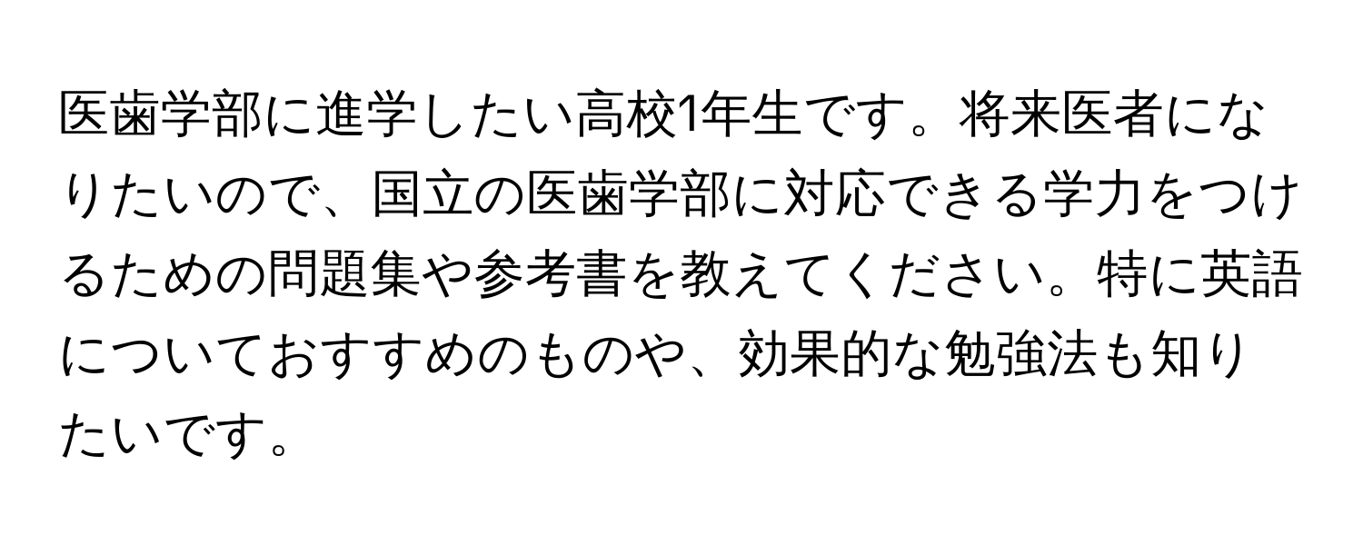 医歯学部に進学したい高校1年生です。将来医者になりたいので、国立の医歯学部に対応できる学力をつけるための問題集や参考書を教えてください。特に英語についておすすめのものや、効果的な勉強法も知りたいです。