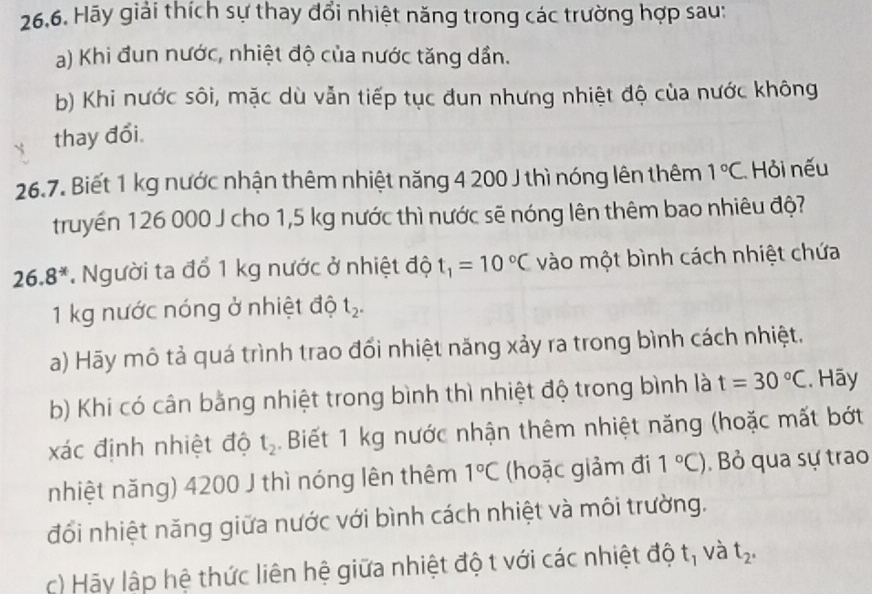 26,6. Hãy giải thích sự thay đổi nhiệt năng trong các trường hợp sau: 
a) Khi đun nước, nhiệt độ của nước tăng dần. 
b) Khi nước sôi, mặc dù vẫn tiếp tục đun nhưng nhiệt độ của nước không 
thay đổi. 
26.7. Biết 1 kg nước nhận thêm nhiệt năng 4 200 J thì nóng lên thêm 1°C Hỏi nếu 
truyền 126 000 J cho 1,5 kg nước thì nước sẽ nóng lên thêm bao nhiêu độ?
26.8^(-x) Người ta đổ 1 kg nước ở nhiệt độ t_1=10°C vào một bình cách nhiệt chứa
1 kg nước nóng ở nhiệt độ t_2. 
a) Hãy mô tả quá trình trao đổi nhiệt năng xảy ra trong bình cách nhiệt. 
b) Khi có cân bằng nhiệt trong bình thì nhiệt độ trong bình là t=30°C. Hãy 
xác định nhiệt độ t_2. Biết 1 kg nước nhận thêm nhiệt năng (hoặc mất bớt 
nhiệt năng) 4200 J thì nóng lên thêm 1°C (hoặc giảm đi 1°C). Bỏ qua sự trao 
đổi nhiệt năng giữa nước với bình cách nhiệt và môi trường. 
c) Hãy lập hệ thức liên hệ giữa nhiệt độ t với các nhiệt độ t, và t_2.