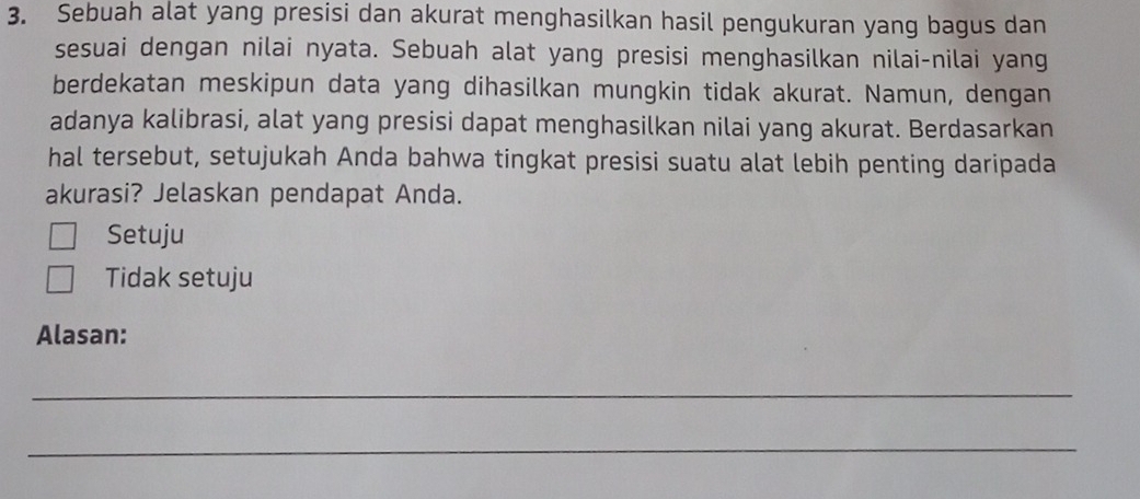 Sebuah alat yang presisi dan akurat menghasilkan hasil pengukuran yang bagus dan
sesuai dengan nilai nyata. Sebuah alat yang presisi menghasilkan nilai-nilai yang
berdekatan meskipun data yang dihasilkan mungkin tidak akurat. Namun, dengan
adanya kalibrasi, alat yang presisi dapat menghasilkan nilai yang akurat. Berdasarkan
hal tersebut, setujukah Anda bahwa tingkat presisi suatu alat lebih penting daripada
akurasi? Jelaskan pendapat Anda.
Setuju
Tidak setuju
Alasan:
_
_