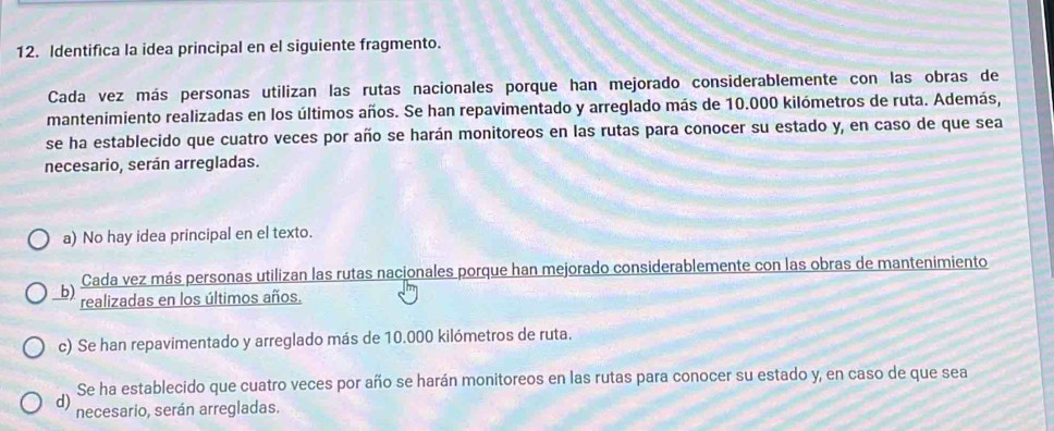 Identifica la idea principal en el siguiente fragmento.
Cada vez más personas utilizan las rutas nacionales porque han mejorado considerablemente con las obras de
mantenimiento realizadas en los últimos años. Se han repavimentado y arreglado más de 10.000 kilómetros de ruta. Además,
se ha establecido que cuatro veces por año se harán monitoreos en las rutas para conocer su estado y, en caso de que sea
necesario, serán arregladas.
a) No hay idea principal en el texto.
Cada vez más personas utilizan las rutas nacionales porque han mejorado considerablemente con las obras de mantenimiento
b) realizadas en los últimos años.
c) Se han repavimentado y arreglado más de 10.000 kilómetros de ruta.
Se ha establecido que cuatro veces por año se harán monitoreos en las rutas para conocer su estado y, en caso de que sea
d) necesario, serán arregladas.