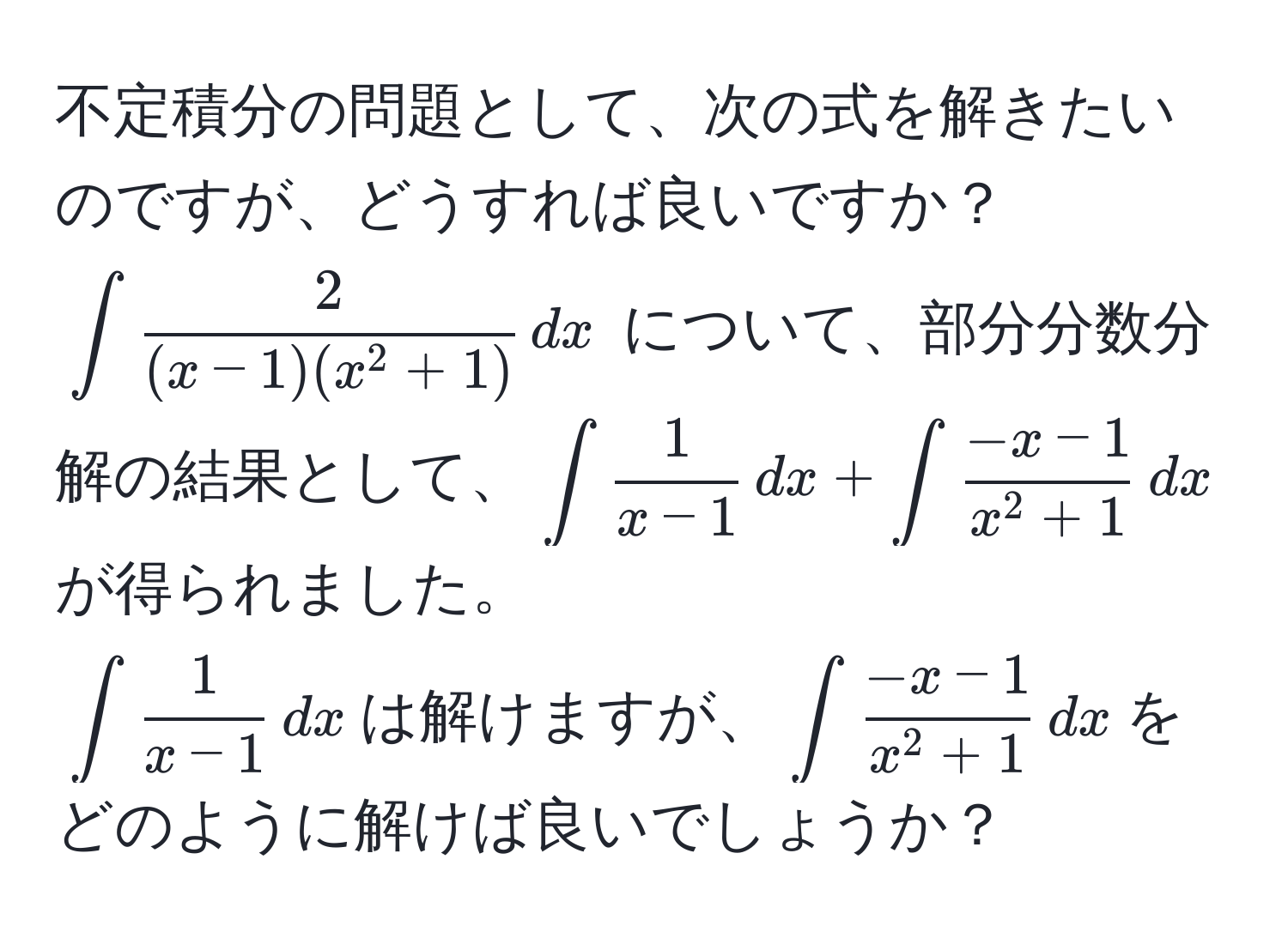 不定積分の問題として、次の式を解きたいのですが、どうすれば良いですか？  
(∈t frac2(x-1)(x^(2+1)) , dx) について、部分分数分解の結果として、(∈t  1/x-1  , dx + ∈t frac-x-1x^(2+1) , dx)が得られました。  
(∈t  1/x-1  , dx)は解けますが、(∈t frac-x-1x^(2+1) , dx)をどのように解けば良いでしょうか？