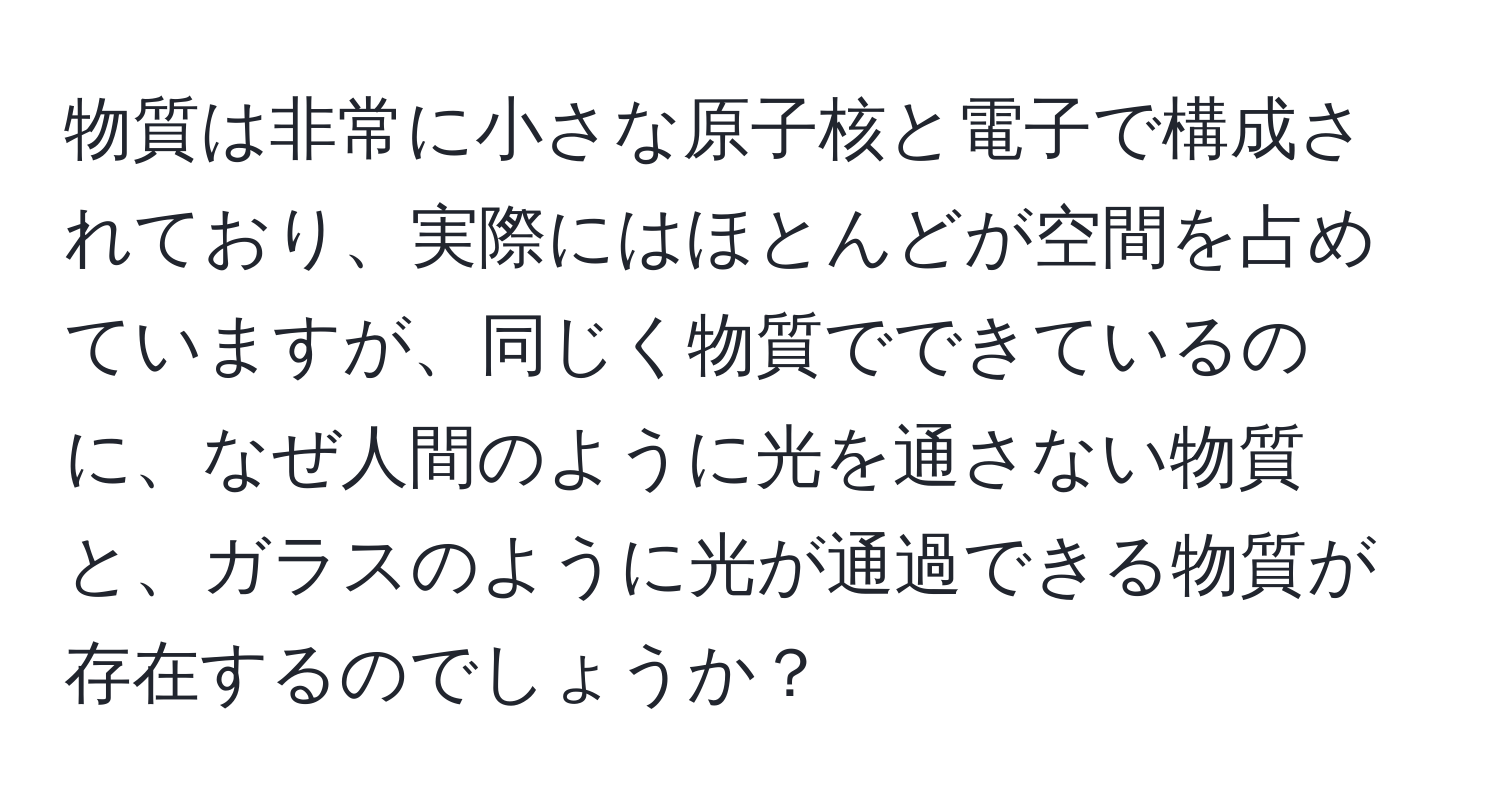 物質は非常に小さな原子核と電子で構成されており、実際にはほとんどが空間を占めていますが、同じく物質でできているのに、なぜ人間のように光を通さない物質と、ガラスのように光が通過できる物質が存在するのでしょうか？