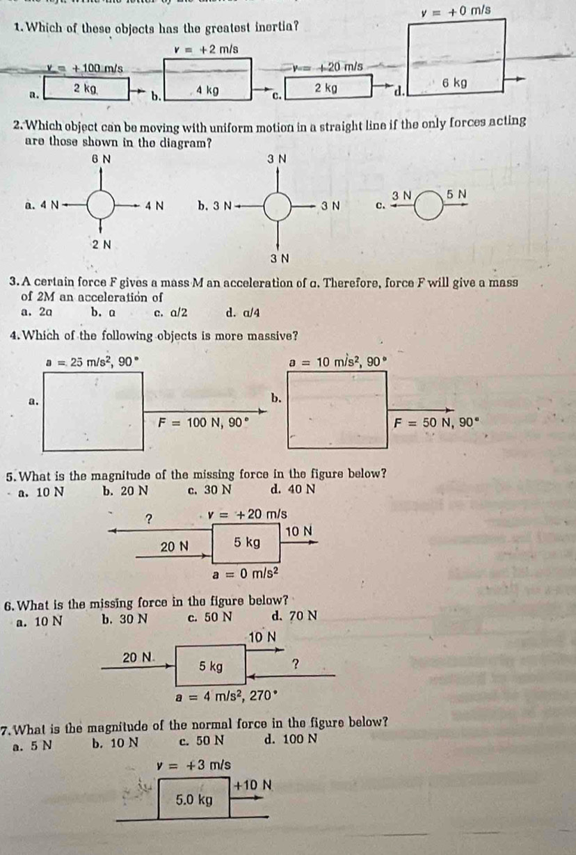 nu =+0m/s
2. Which object can be moving with uniform motion in a straight line if the only for
are those shown in the diagram?
3 N
c、 5 N
3.A certain force F gives a mass M an acceleration of c. Therefore, force F will give a mass
of 2M an acceleration of
a. 2a b. a c. a/2 d. a/4
4. Which of the following objects is more massive?
a=10m/s^2,90°
F=50N,90°
5.What is the magnitude of the missing force in the figure below?
a. 10 N b. 20 N c.30 N d. 40 N
? v=+20m/s
20 N 5 kg 10 N
a=0m/s^2
6.What is the missing force in the figure below?
a. 10 N b. 30 N c. 50 N d. 70 N
10 N
20 N. 5 kg ?
a=4m/s^2,270°
7. What is the magnitude of the normal force in the figure below?
a. 5 N b. 10 N c. 50 N d. 100 N
v=+3m/s
+10 N
5.0 kg