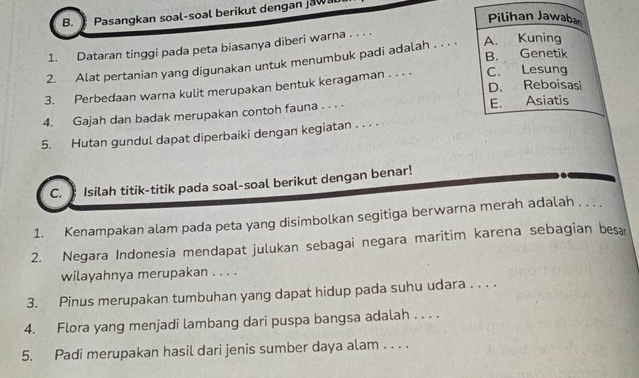 Pasangkan soal-soal berikut dengan jawa
Pilihan Jawaban
1. Dataran tinggi pada peta biasanya diberi warna . . . .
B. Genetik
2. Alat pertanian yang digunakan untuk menumbuk padi adalah . . . . A. Kuning
D. Reboisasi
3. Perbedaan warna kulit merupakan bentuk keragaman . . . .
C. Lesung
4. Gajah dan badak merupakan contoh fauna . . . . E. Asiatis
5. Hutan gundul dapat diperbaiki dengan kegiatan . . . .
C. ) Isilah titik-titik pada soal-soal berikut dengan benar!
1. Kenampakan alam pada peta yang disimbolkan segitiga berwarna merah adalah . . . .
2. Negara Indonesia mendapat julukan sebagai negara maritim karena sebagian besa
wilayahnya merupakan . . . .
3. Pinus merupakan tumbuhan yang dapat hidup pada suhu udara . . . .
4. Flora yang menjadi lambang dari puspa bangsa adalah . . . .
5. Padi merupakan hasil dari jenis sumber daya alam . . . .