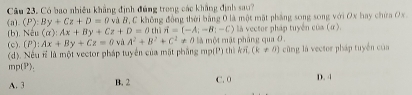 Có bao nhiều khẳng định đúng trong các khẳng định sau?
(P):By+Cz+D=0 và B, C không đồng thời bằng 0 là một mặt phẳng song song với Ox bay chứa Ox.
u(a):Ax+By+Cz+D=0thiH=(-A;-B;-C) la vector pháp tuyến của (α).
(a). (b). N (P):Ax+By+Cz=0 A^2+B^2+C^2!= 0 là một mật pháng qua 0.
(c). và
(d). Nếu # là một vector pháp tuyển của mặt phầng mp(P) thì k (k!= 0) cũng là vector pháp tuyển của
mp(P):
A. 3 B. 2 C. 0 D. 4