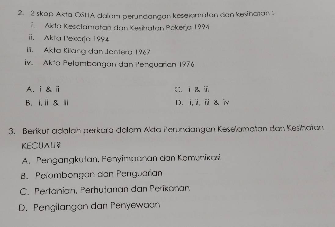 skop Akta OSHA dalam perundangan keselamatan dan kesihatan :-
i. Akta Keselamatan dan Kesihatan Pekerja 1994
ii. Akta Pekerja 1994
iii. Akta Kilang dan Jentera 1967
iv. Akta Pelombongan dan Penguarian 1976
A. i & ⅱ C. i& ⅲ
B. i,ⅱ& ⅲ D. i,i, ⅲ & iv
3. Berikut adalah perkara dalam Akta Perundangan Keselamatan dan Kesihatan
KECUALI?
A. Pengangkutan, Penyimpanan dan Komunikasi
B. Pelombongan dan Penguarian
C. Pertanian, Perhutanan dan Perikanan
D. Pengilangan dan Penyewaan