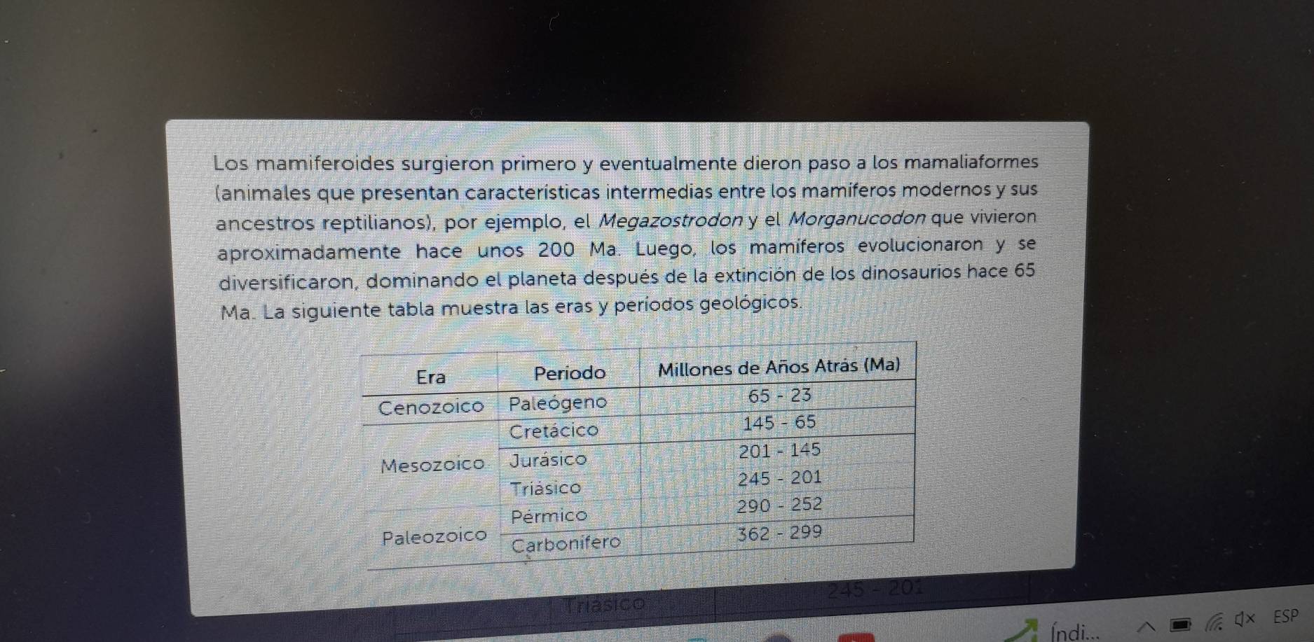 Los mamiferoides surgieron primero y eventualmente dieron paso a los mamaliaformes 
(animales que presentan características intermedias entre los mamíferos modernos y sus 
ancestros reptilianos), por ejemplo, el Megazostrodon y el Morganucodon que vivieron 
aproximadamente hace unos 200 Ma. Luego, los mamíferos evolucionaron y se 
diversificaron, dominando el planeta después de la extinción de los dinosaurios hace 65
Ma. La siguiente tabla muestra las eras y períodos geológicos. 
245 - 20 
SP