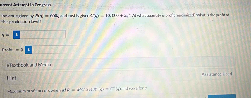 urrent Attempt in Progress 
Revenue given by R(q)=600q and cost is given C(q)=10,000+5q^2. At what quantity is proft maximized? What is the proft at 
this production level?
q= i 
Proft =$ i 
eTextbook and Media 
Hint Assistance Used 
Maximum proft occurs when MR=MC. Set R'(q)=C'(q) and solve for q.